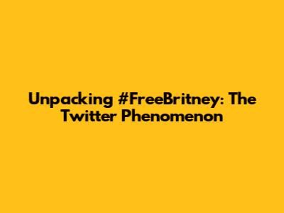 Unpacking #FreeBritney: The Twitter Phenomenon