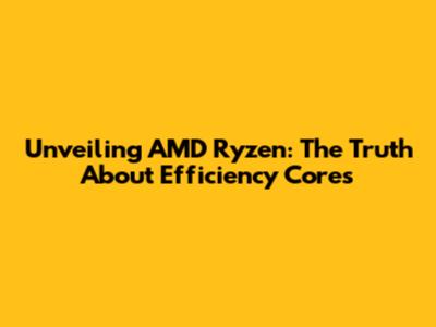 Unveiling AMD Ryzen: The Truth About Efficiency Cores