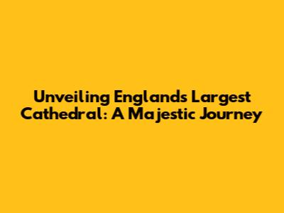 Unveiling England's Largest Cathedral: A Majestic Journey
