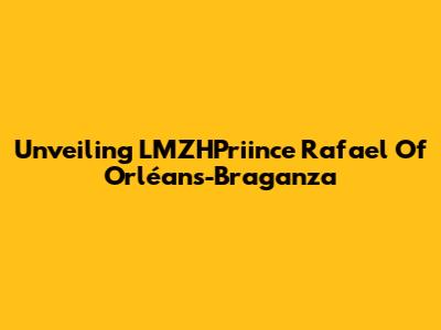 Unveiling LMZHPriince Rafael Of Orléans-Braganza