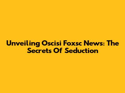 Unveiling Oscisi Foxsc News: The Secrets Of Seduction
