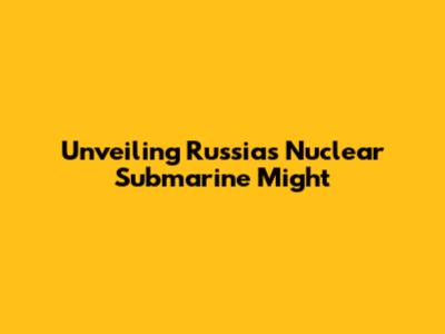 Unveiling Russia's Nuclear Submarine Might