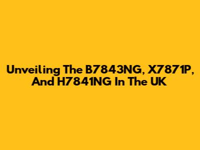 Unveiling The B7843NG, X7871P, And H7841NG In The UK