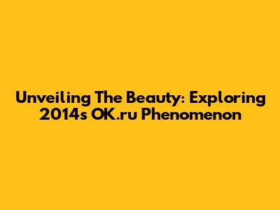 Unveiling The Beauty: Exploring 2014's OK.ru Phenomenon