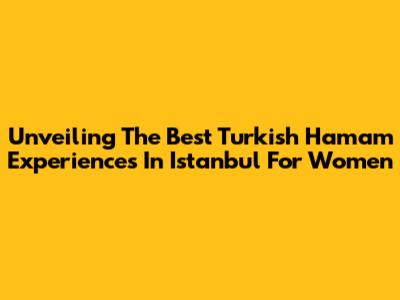 Unveiling The Best Turkish Hamam Experiences In Istanbul For Women