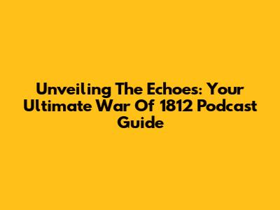 Unveiling The Echoes: Your Ultimate War Of 1812 Podcast Guide
