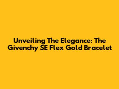 Unveiling The Elegance: The Givenchy SE Flex Gold Bracelet