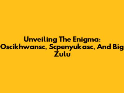 Unveiling The Enigma: Oscikhwansc, Scpenyukasc, And Big Zulu