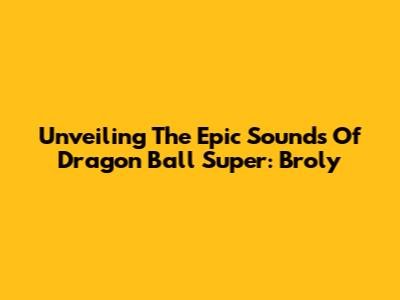Unveiling The Epic Sounds Of Dragon Ball Super: Broly