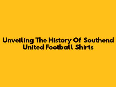 Unveiling The History Of Southend United Football Shirts