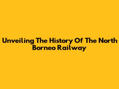 Unveiling The History Of The North Borneo Railway
