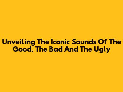 Unveiling The Iconic Sounds Of The Good, The Bad And The Ugly