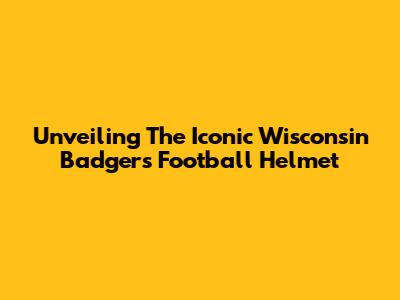 Unveiling The Iconic Wisconsin Badgers Football Helmet