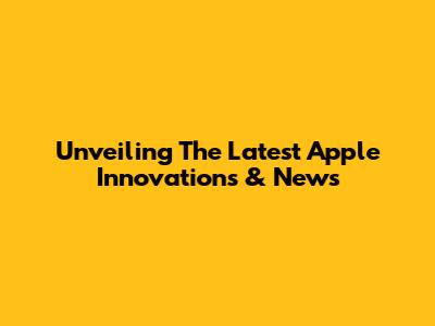 Unveiling The Latest Apple Innovations & News