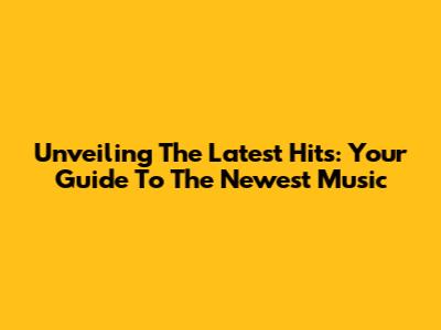 Unveiling The Latest Hits: Your Guide To The Newest Music