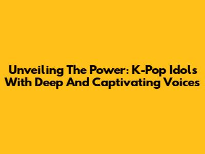 Unveiling The Power: K-Pop Idols With Deep And Captivating Voices