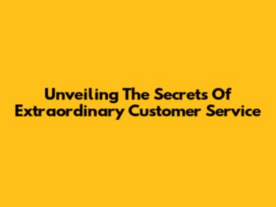 Unveiling The Secrets Of Extraordinary Customer Service