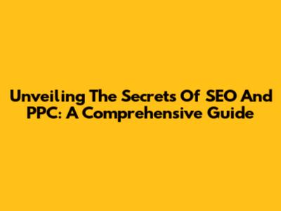 Unveiling The Secrets Of SEO And PPC: A Comprehensive Guide