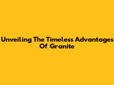 Unveiling The Timeless Advantages Of Granite