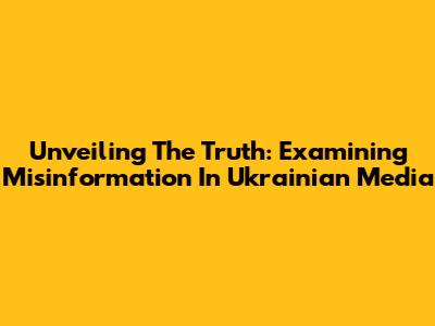 Unveiling The Truth: Examining Misinformation In Ukrainian Media