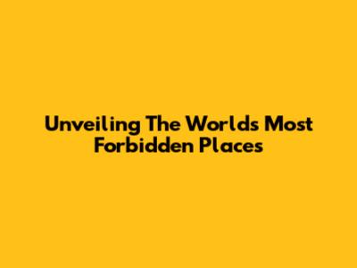 Unveiling The World's Most Forbidden Places