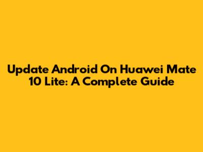 Update Android On Huawei Mate 10 Lite: A Complete Guide
