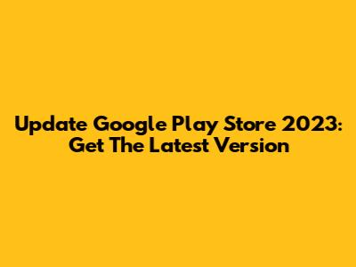 Update Google Play Store 2023: Get The Latest Version