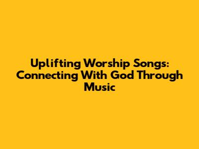 Uplifting Worship Songs: Connecting With God Through Music