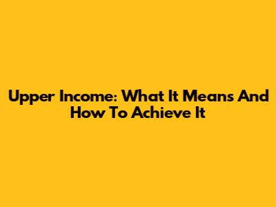Upper Income: What It Means And How To Achieve It