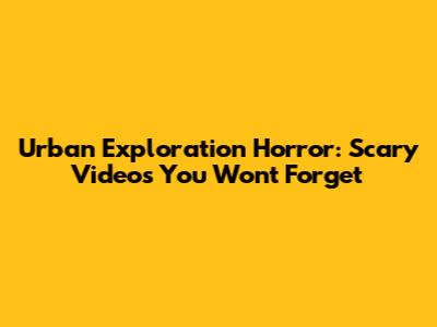 Urban Exploration Horror: Scary Videos You Won't Forget
