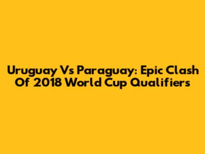 Uruguay Vs Paraguay: Epic Clash Of 2018 World Cup Qualifiers