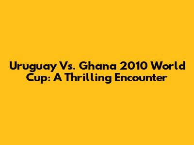 Uruguay Vs. Ghana 2010 World Cup: A Thrilling Encounter