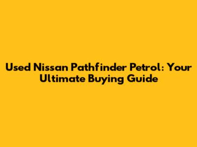 Used Nissan Pathfinder Petrol: Your Ultimate Buying Guide