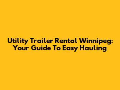 Utility Trailer Rental Winnipeg: Your Guide To Easy Hauling