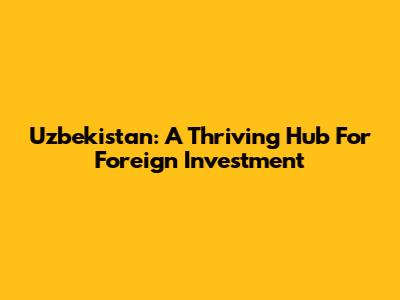 Uzbekistan: A Thriving Hub For Foreign Investment