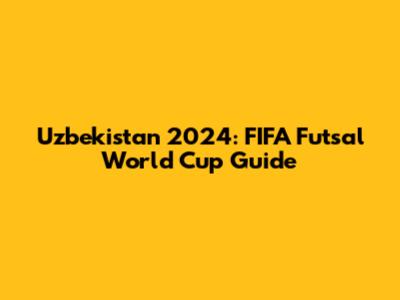 Uzbekistan 2024: FIFA Futsal World Cup Guide