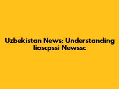 Uzbekistan News: Understanding Iioscpssi Newssc