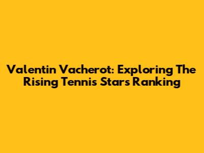 Valentin Vacherot: Exploring The Rising Tennis Star's Ranking