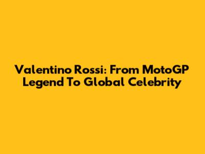 Valentino Rossi: From MotoGP Legend To Global Celebrity