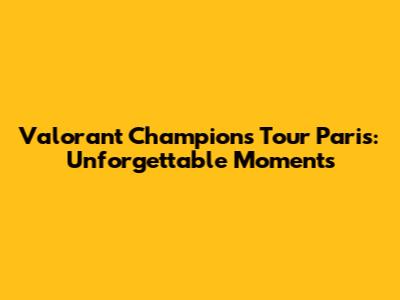 Valorant Champions Tour Paris: Unforgettable Moments