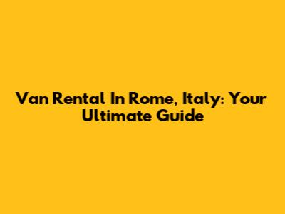 Van Rental In Rome, Italy: Your Ultimate Guide