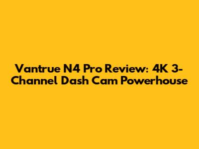 Vantrue N4 Pro Review: 4K 3-Channel Dash Cam Powerhouse