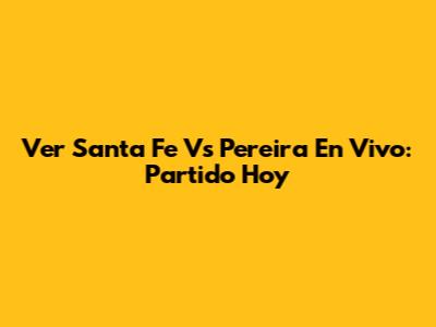 Ver Santa Fe Vs Pereira En Vivo: Partido Hoy