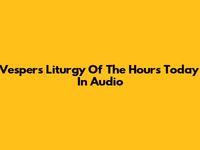 Vespers Liturgy Of The Hours Today In Audio