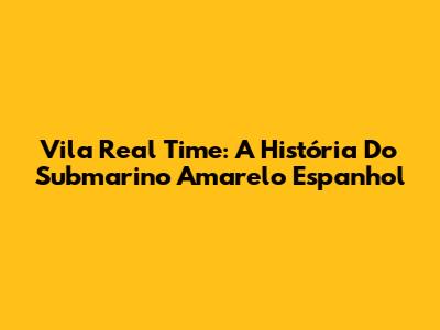 Vila Real Time: A História Do Submarino Amarelo Espanhol