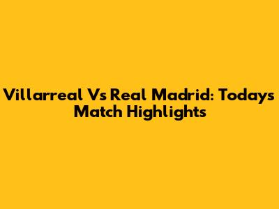 Villarreal Vs Real Madrid: Today's Match Highlights