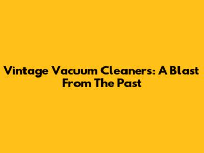 Vintage Vacuum Cleaners: A Blast From The Past