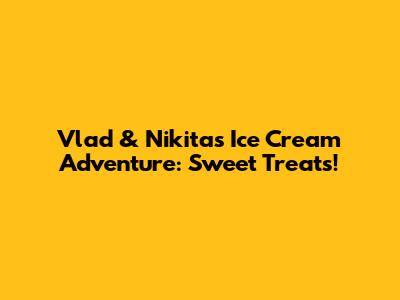 Vlad & Nikita's Ice Cream Adventure: Sweet Treats!
