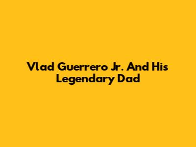 Vlad Guerrero Jr. And His Legendary Dad