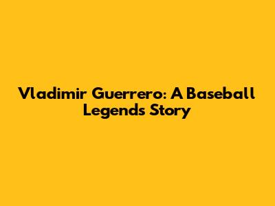 Vladimir Guerrero: A Baseball Legend's Story